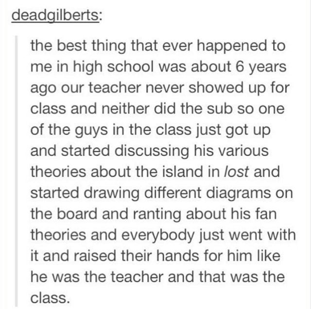 funny anecdote - deadgilberts the best thing that ever happened to me in high school was about 6 years ago our teacher never showed up for class and neither did the sub so one of the guys in the class just got up and started discussing his various theorie