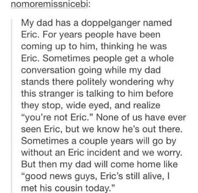 document - nomoremissnicebi My dad has a doppelganger named Eric. For years people have been coming up to him, thinking he was Eric. Sometimes people get a whole conversation going while my dad stands there politely wondering why this stranger is talking 