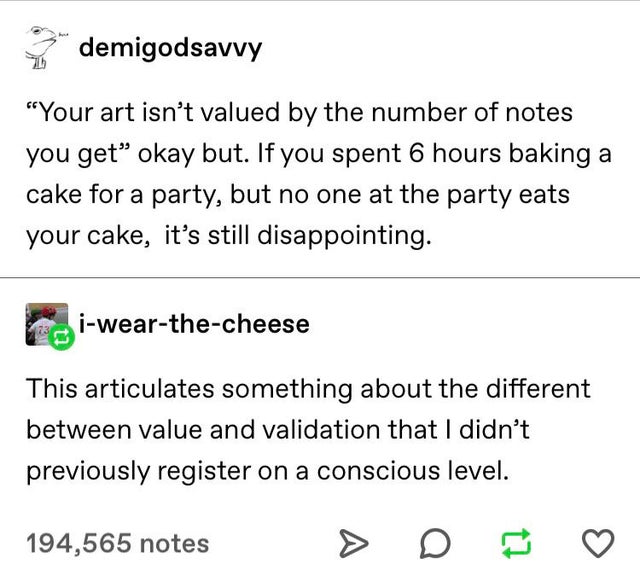 document - demigodsavvy "Your art isn't valued by the number of notes you get okay but. If you spent 6 hours baking a cake for a party, but no one at the party eats your cake, it's still disappointing. iwearthecheese This articulates something about the d