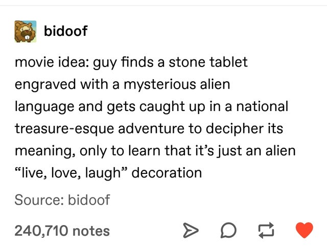 document - bidoof movie idea guy finds a stone tablet engraved with a mysterious alien language and gets caught up in a national treasureesque adventure to decipher its meaning, only to learn that it's just an alien "live, love, laugh decoration Source bi