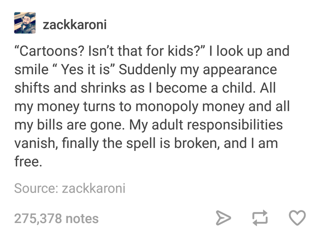 posts cheating - zackkaroni "Cartoons? Isn't that for kids?" I look up and smile Yes it is Suddenly my appearance shifts and shrinks as I become a child. All my money turns to monopoly money and all my bills are gone. My adult responsibilities vanish, fin