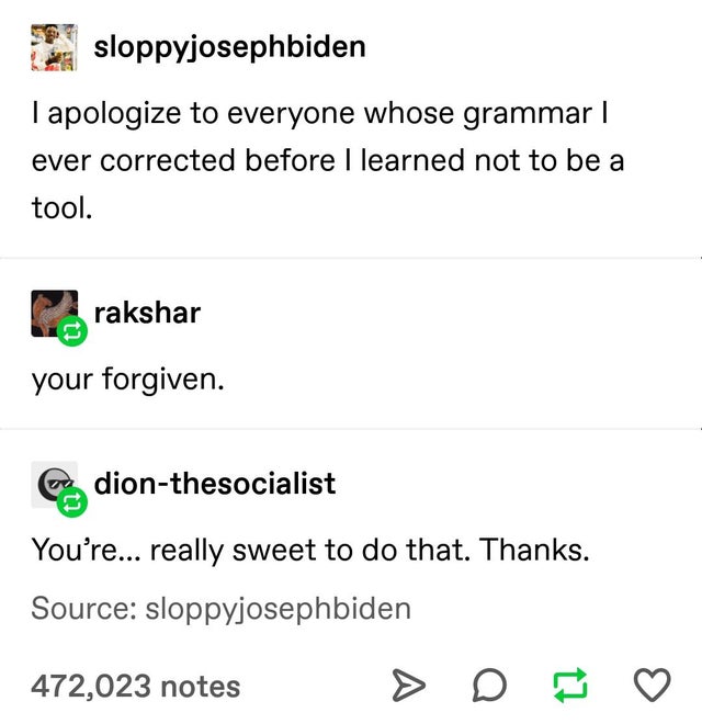 sixpenceee - sloppyjosephbiden I apologize to everyone whose grammar | ever corrected before I learned not to be a tool. Prakshar your forgiven. You're... really sweet to do that. Thanks. Source sloppyjosephbiden 472,023 notes > D