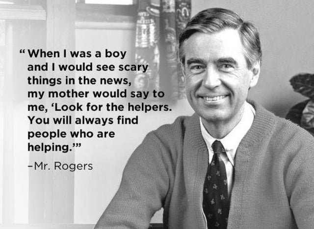 mr rogers look for the helpers - When I was a boy and I would see scary things in the news, my mother would say to me, 'Look for the helpers. You will always find people who are helping." Mr. Rogers