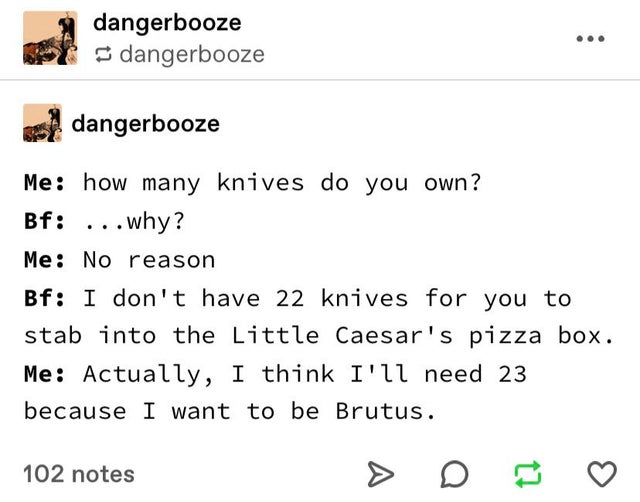 angle - dangerbooze dangerbooze dangerbooze Me how many knives do you own? Bf ...why? Me No reason Bf I don't have 22 knives for you to stab into the Little Caesar's pizza box. Me Actually, I think I'll need 23 because I want to be Brutus. 102 notes