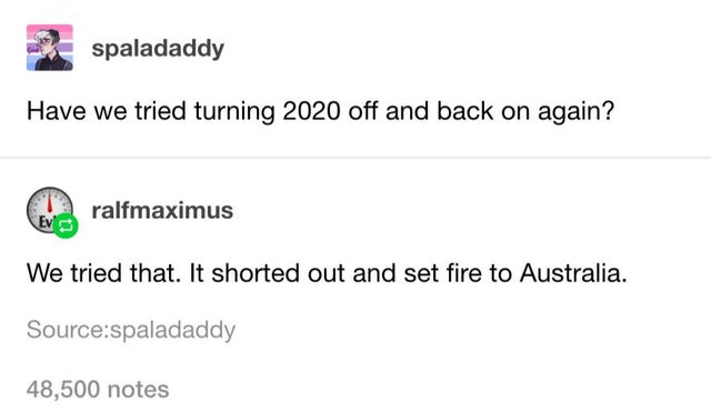 document - spaladaddy Have we tried turning 2020 off and back on again? ralfmaximus We tried that. It shorted out and set fire to Australia. Sourcespaladaddy 48,500 notes