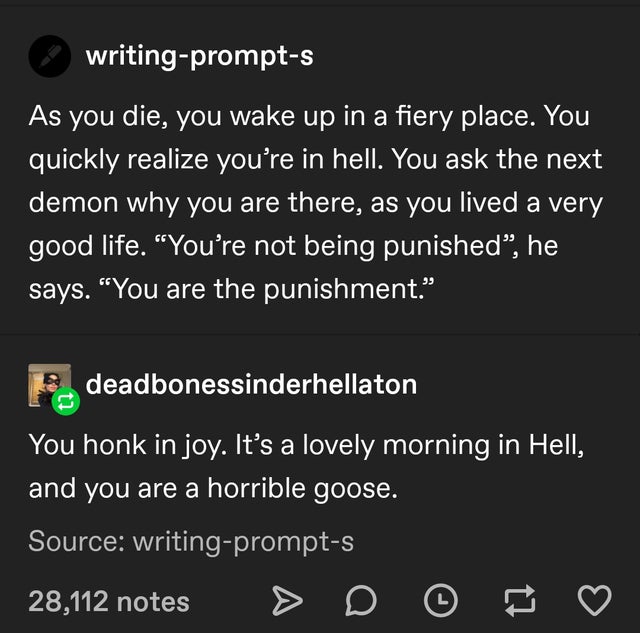 screenshot - writingprompts As you die, you wake up in a fiery place. You quickly realize you're in hell. You ask the next demon why you are there, as you lived a very good life. "You're not being punished, he says. "You are the punishment." deadbonessind