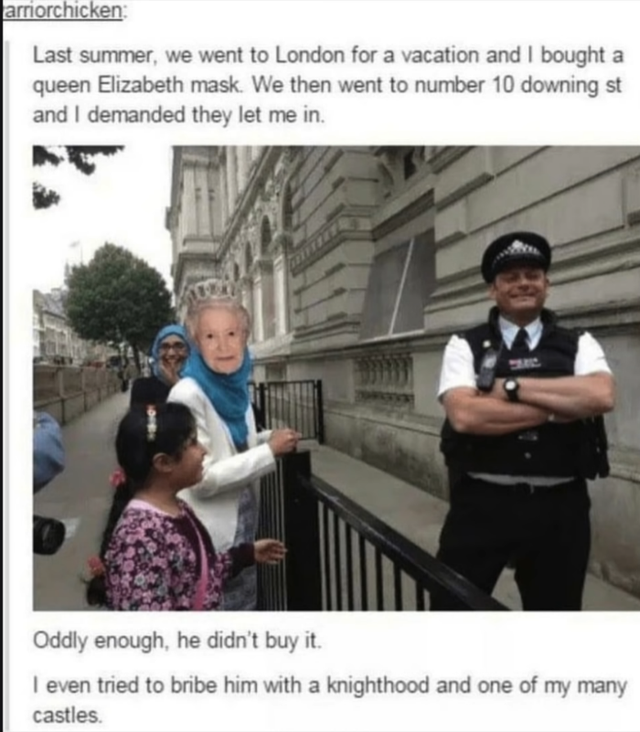 funny memes of queen elizabeth - amorchicken Last summer, we went to London for a vacation and I bought a queen Elizabeth mask. We then went to number 10 downing st and I demanded they let me in Oddly enough, he didn't buy it. I even tried to bribe him wi
