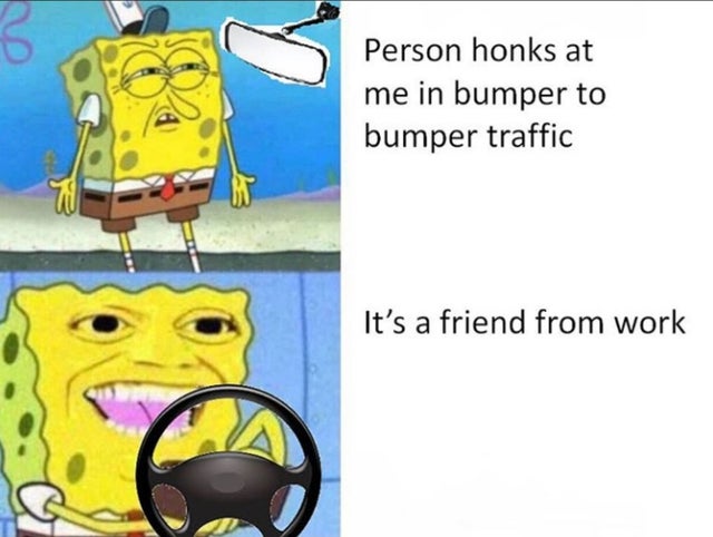 spongebob meme template - Person honks at me in bumper to bumper traffic It's a friend from work