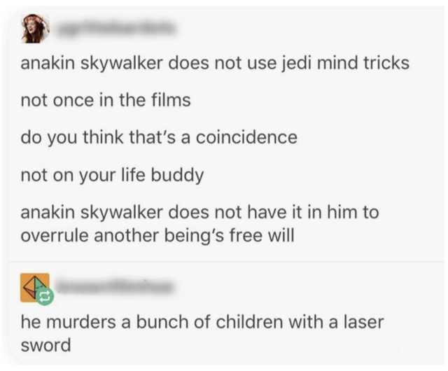 document - anakin skywalker does not use jedi mind tricks not once in the films do you think that's a coincidence not on your life buddy anakin skywalker does not have it in him to overrule another being's free will he murders a bunch of children with a l