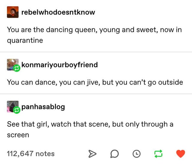 document - rebelwhodoesntknow You are the dancing queen, young and sweet, now in quarantine konmariyourboyfriend You can dance, you can jive, but you can't go outside panhasablog See that girl, watch that scene, but only through a screen 112,647 notes