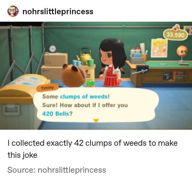 nohrslittleprincess 33,590 Timmy Some clumps of weeds! Sure! How about if I offer you 420 Bells? I collected exactly 42 clumps of weeds to make this joke Source nohrslittleprincess