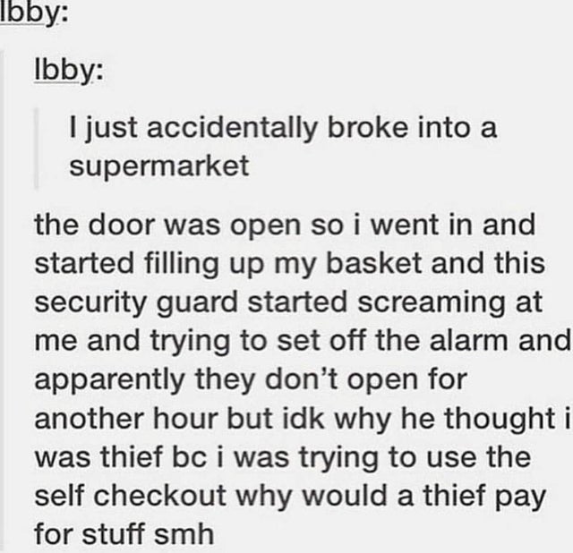 document - Ibby Ibby I just accidentally broke into a supermarket the door was open so i went in and started filling up my basket and this security guard started screaming at me and trying to set off the alarm and apparently they don't open for another ho