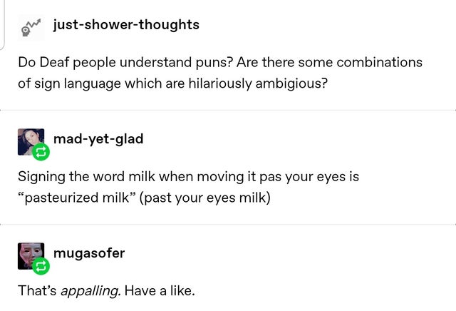 angle - on justshowerthoughts Do Deaf people understand puns? Are there some combinations of sign language which are hilariously ambigious? madyetglad Signing the word milk when moving it pas your eyes is "pasteurized milk past your eyes milk mugasofer Th