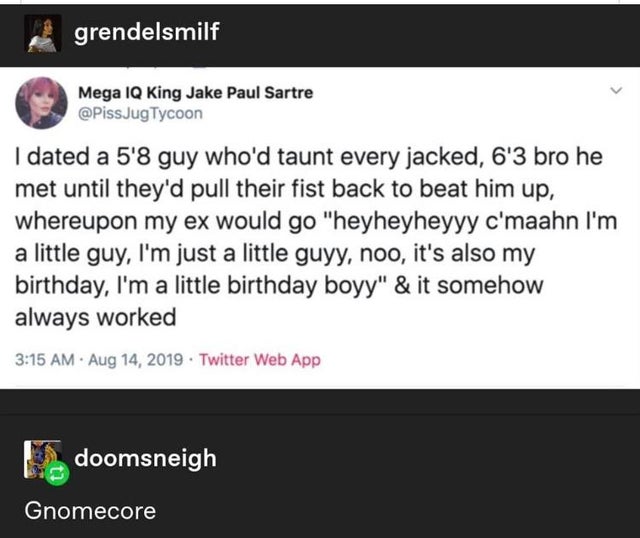 screenshot - grendelsmilf Mega Iq King Jake Paul Sartre JugTycoon I dated a 5'8 guy who'd taunt every jacked, 6'3 bro he met until they'd pull their fist back to beat him up, whereupon my ex would go "heyheyheyyy c'maahn I'm a little guy, I'm just a littl