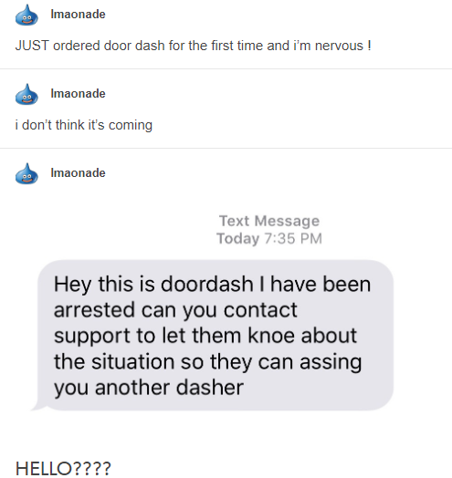 document - Imaonade Just ordered door dash for the first time and i'm nervous ! Imaonade i don't think it's coming Imaonade Text Message Today Hey this is doordash I have been arrested can you contact support to let them knoe about the situation so they c