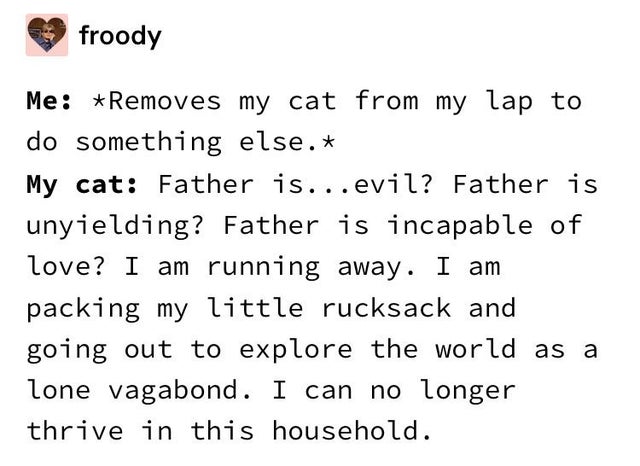 number - froody Me Removes my cat from my lap to do something else. My cat Father is...evil? Father is unyielding? Father is incapable of love? I am running away. I am packing my little rucksack and going out to explore the world as a lone vagabond. I can