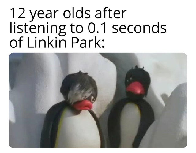 doot doot penguin - 12 year olds after listening to 0.1 seconds of Linkin Park