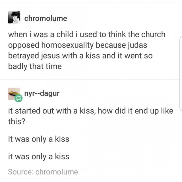 tumblr captions - when i was a child i used to think the church opposed homosexuality because judas betrayed jesus with a kiss and it went so badly that time - it started out with a kiss, how did it end up this? it was only a kiss it was only a kiss
