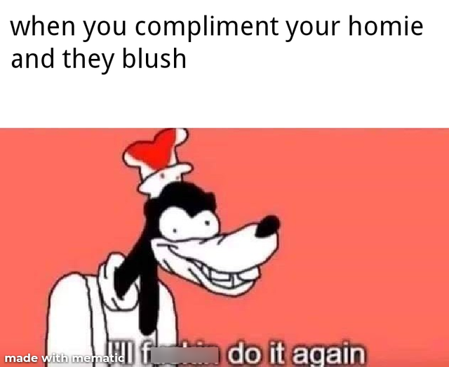 ill fucking do it again memes goofy cartoon - when you compliment your homie and they blush - id do it again