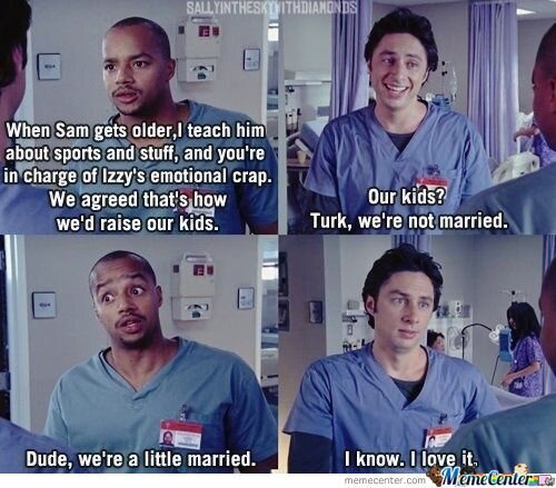 scrubs funny - Sallyintheskynithdiamonds When Sam gets older teach him about sports and stuff, and you're in charge of Izzy's emotional crap. We agreed that's how we'd raise our kids. Our kids? Turk, we're not married. 2 Dude, we're a little married. I kn