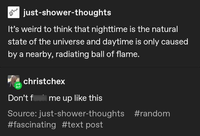 screenshot - Low justshowerthoughts It's weird to think that nighttime is the natural state of the universe and daytime is only caused by a nearby, radiating ball of flame. christchex Don't f me up this Source justshowerthoughts post
