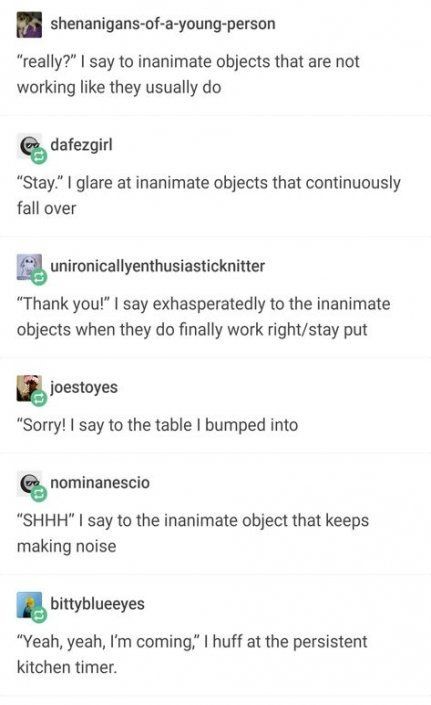 top tumblr posts - shenanigansofayoungperson "really?" I say to inanimate objects that are not working they usually do er dafezgirl "Stay" I glare at inanimate objects that continuously fall over unironicallyenthusiasticknitter "Thank you!" I say exhasper