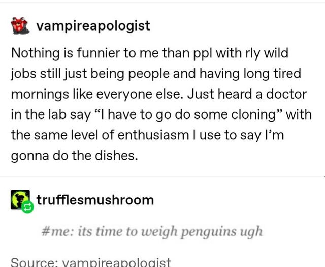 document - vampireapologist Nothing is funnier to me than ppl with rly wild jobs still just being people and having long tired mornings everyone else. Just heard a doctor in the lab say "I have to go do some cloning with the same level of enthusiasm I use