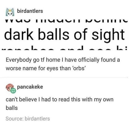 document - birdantlers vruuuuuu Nvi dark balls of sight ...le.and... L Everybody go tf home I have officially found a worse name for eyes than 'orbs' er pancakeke can't believe I had to read this with my own balls Source birdantlers