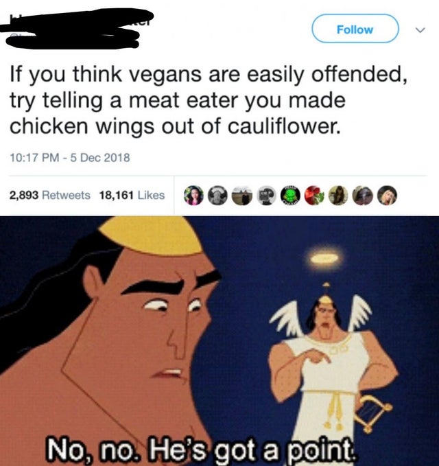 no no he's got a point meme - If you think vegans are easily offended, try telling a meat eater you made chicken wings out of cauliflower. 2,893 18,161 90 00 No, no. He's got a point