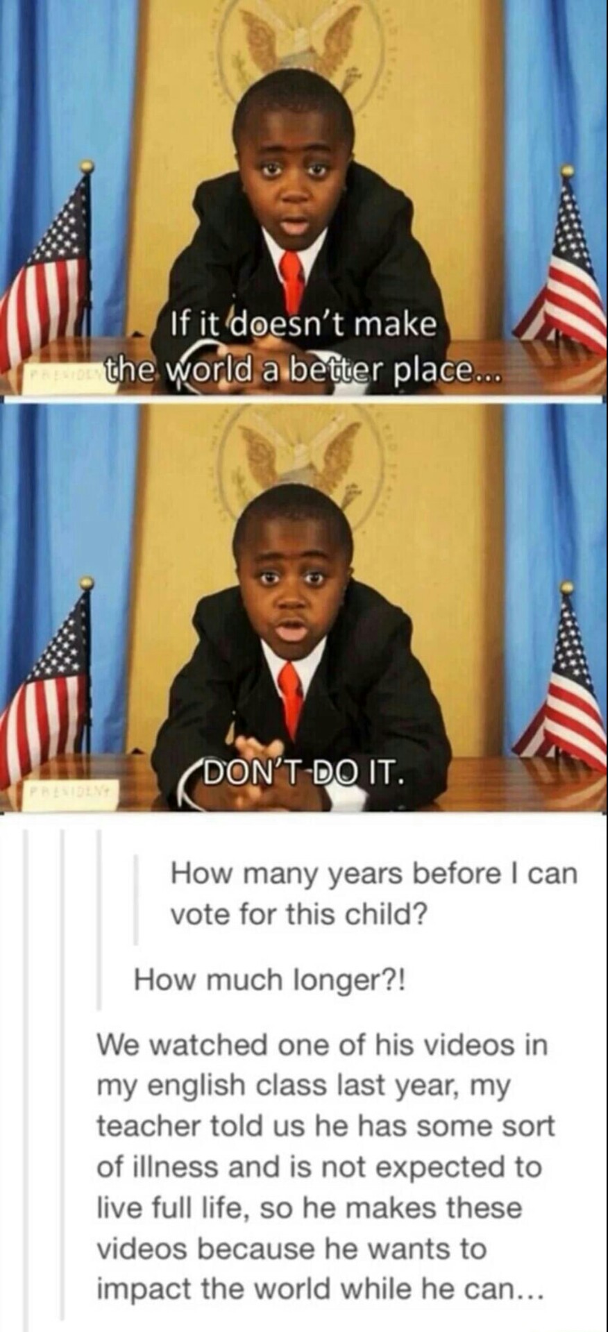 did kid president die - If it doesn't make the world a better place... A Don'T Do It. How many years before I can vote for this child? How much longer?! We watched one of his videos in my english class last year, my teacher told us he has some sort of ill