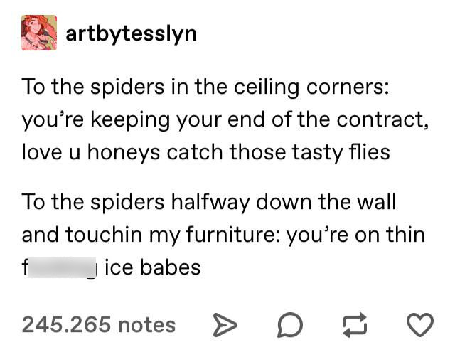 document - artbytesslyn To the spiders in the ceiling corners you're keeping your end of the contract, love u honeys catch those tasty flies To the spiders halfway down the wall and touchin my furniture you're on thin f jice babes 245.265 notes > D