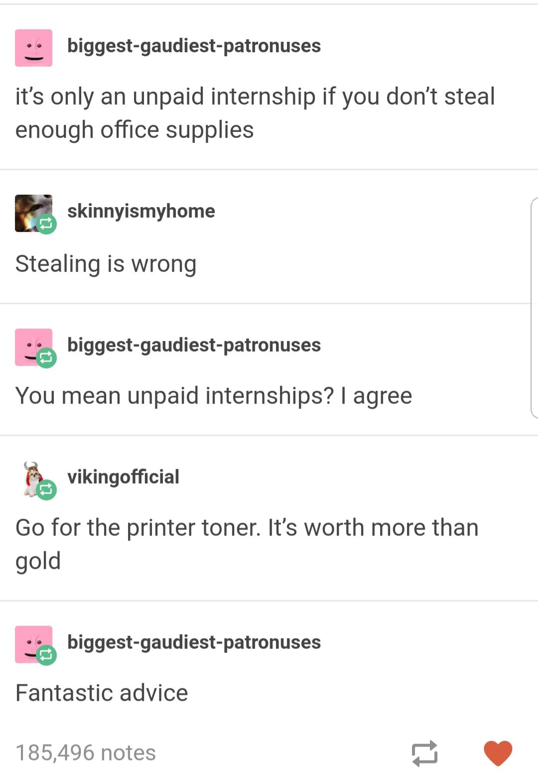 unpaid internships - biggestgaudiestpatronuses it's only an unpaid internship if you don't steal enough office supplies skinnyismyhome Stealing is wrong biggestgaudiestpatronuses You mean unpaid internships? I agree vikingofficial Go for the printer toner