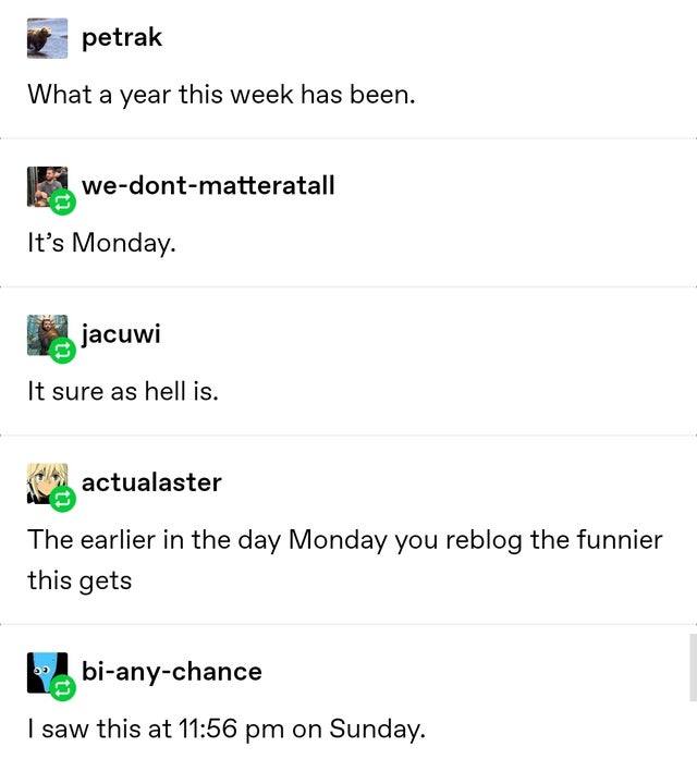document - petrak What a year this week has been. wedontmatteratall It's Monday. jacuwi It sure as hell is. actualaster The earlier in the day Monday you reblog the funnier this gets Robianychance I saw this at on Sunday.