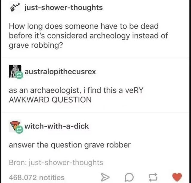 document - oh justshowerthoughts How long does someone have to be dead before it's considered archeology instead of grave robbing? australopithecusrex as an archaeologist, i find this a very Awkward Question witchwithadick answer the question grave robber