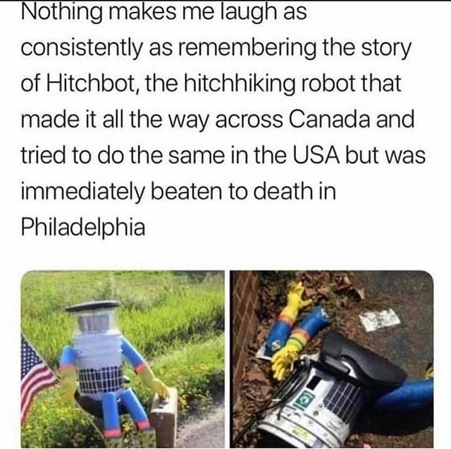 hitchbot philadelphia meme - Nothing makes me laugh as consistently as remembering the story of Hitchbot, the hitchhiking robot that made it all the way across Canada and tried to do the same in the Usa but was immediately beaten to death in Philadelphia