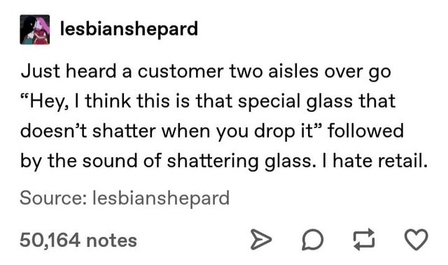 document - lesbianshepard Just heard a customer two aisles over go "Hey, I think this is that special glass that doesn't shatter when you drop it ed by the sound of shattering glass. I hate retail. Source lesbianshepard 50,164 notes