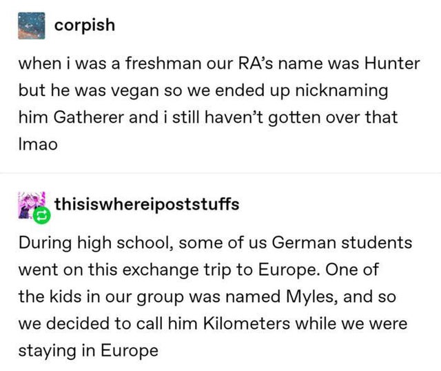 document - corpish when i was a freshman our Ra's name was Hunter but he was vegan so we ended up nicknaming him Gatherer and i still haven't gotten over that Imao thisiswhereipoststuffs During high school, some of us German students went on this exchange