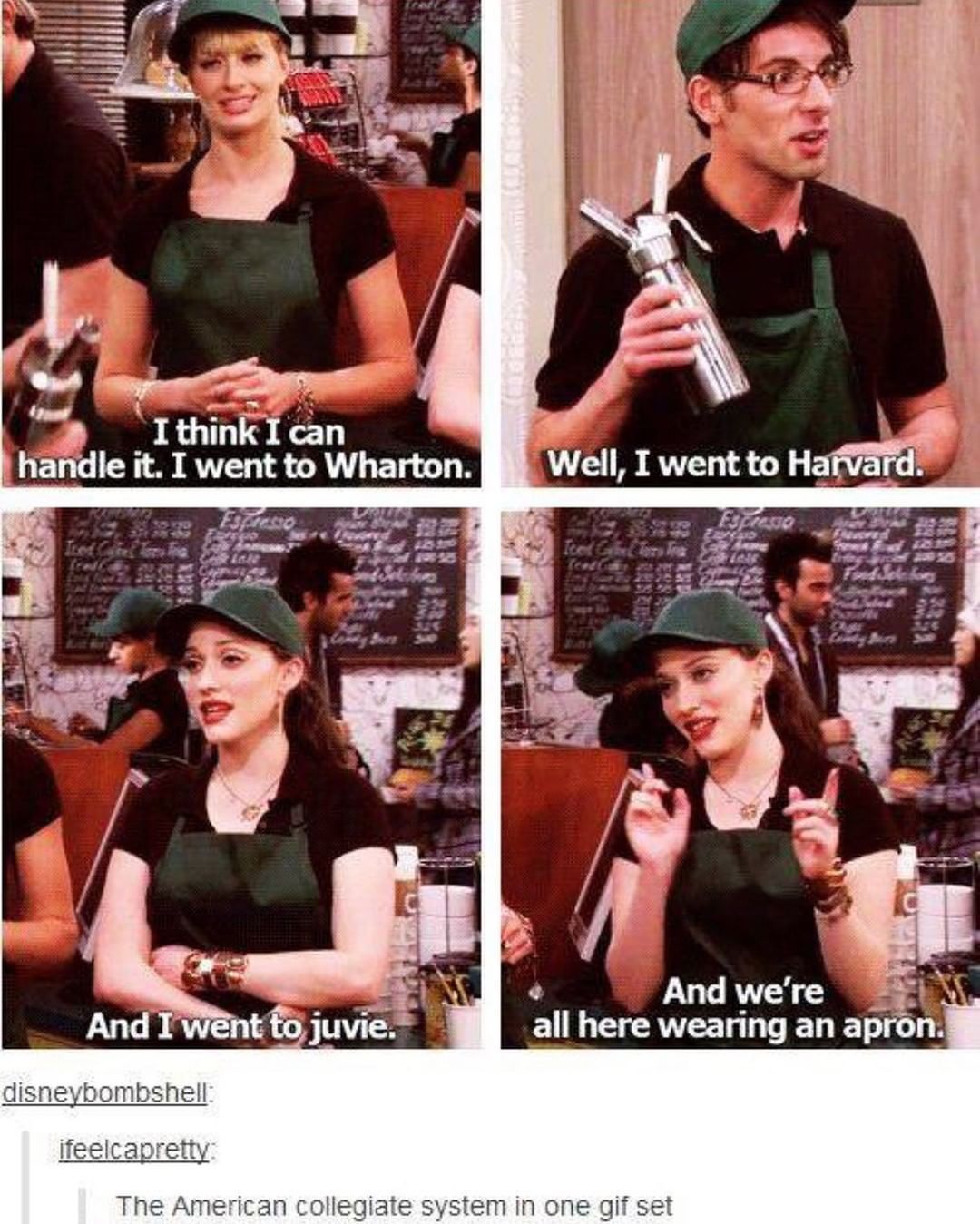 two broke girls quotes - I think I can handle it. I went to Wharton. Well, I went to Harvard. And I went to juvie. And we're all here wearing an apron. disneybombshell ifeelcapretty The American collegiate system in one gif set