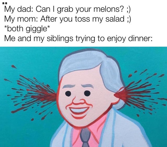 ears bleed meme - My dad Can I grab your melons? ; My mom After you toss my salad ; both giggle Me and my siblings trying to enjoy dinner