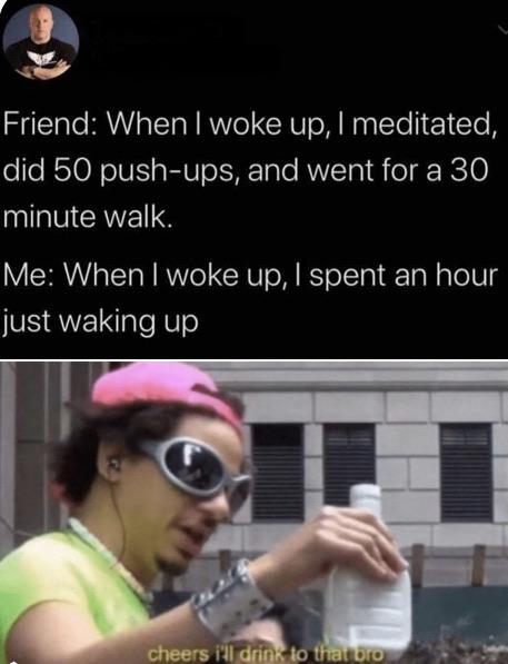 valentines day plans meme - Friend When I woke up, I meditated, did 50 pushups, and went for a 30 minute walk. Me When I woke up, I spent an hour just waking up cheers i'll drink to that oro