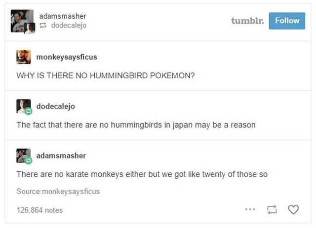 best joke ever - adamsmasher dodecalejo tumblr. monkeysaysficus Why Is There No Hummingbird Pokemon? dodecalejo The fact that there are no hummingbirds in japan may be a reason c adamsmasher There are no karate monkeys either but we got twenty of those so