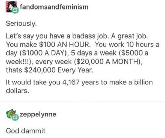 Recipe - fandomsandfeminism Seriously. Let's say you have a badass job. A great job. You make $100 An Hour. You work 10 hours a day $1000 A Day, 5 days a week $5000 a week!!!, every week $20,000 A Month, thats $240,000 Every Year. It would take you 4,167 