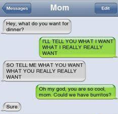 cool funny jokes - Messages Mom Edit Hey, what do you want for dinner? I'Ll Tell You What I Want What I Really Really Want So Tell Me What You Want What You Really Really Want Oh my god, you are so cool, mom. Could we have burritos? Sure.