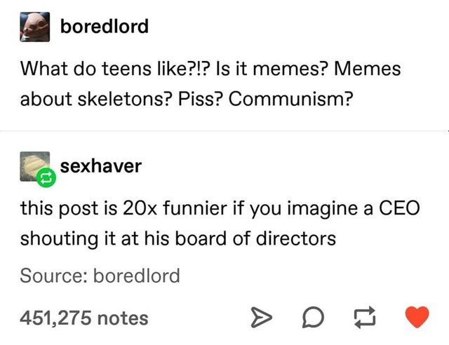 document - boredlord What do teens ?!? Is it memes? Memes about skeletons? Piss? Communism? sexhaver this post is 20x funnier if you imagine a Ceo shouting it at his board of directors Source boredlord 451,275 notes