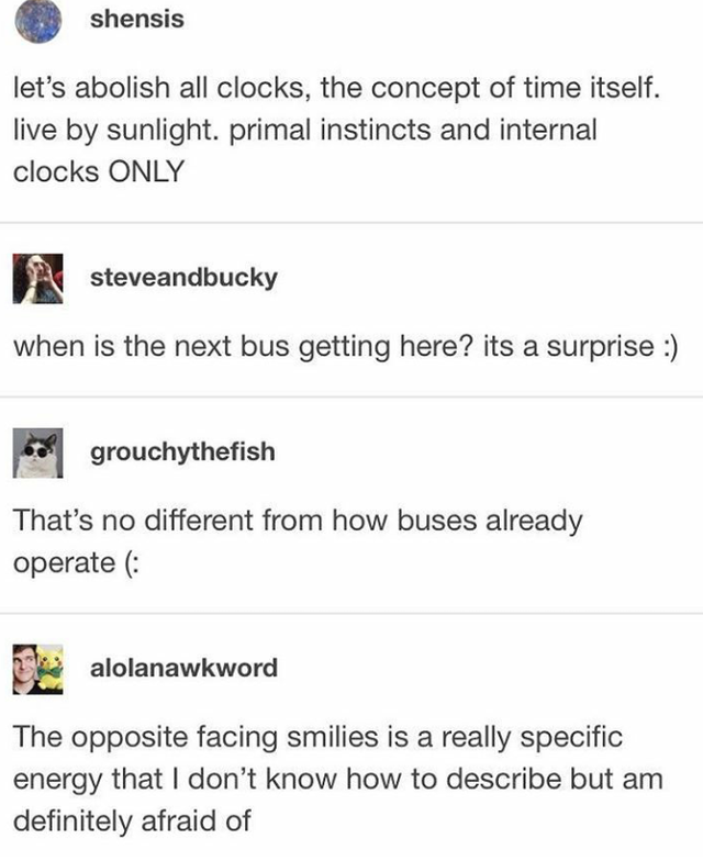 document - shensis let's abolish all clocks, the concept of time itself. live by sunlight. primal instincts and internal clocks Only steveandbucky when is the next bus getting here? its a surprise grouchythefish That's no different from how buses already 