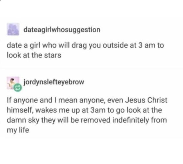 document - dateagirlwhosuggestion date a girl who will drag you outside at 3 am to look at the stars jordynslefteyebrow If anyone and I mean anyone, even Jesus Christ himself, wakes me up at 3am to go look at the damn sky they will be removed indefinitely