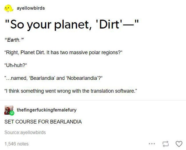 document - ayellowbirds "So your planet, 'Dirt'" "Earth.'" "Right, Planet Dirt. It has two massive polar regions?" "Uhhuh?" "...named, 'Bearlandia' and 'Nobearlandia'?" "I think something went wrong with the translation software." thefingerfuckingfemalefu