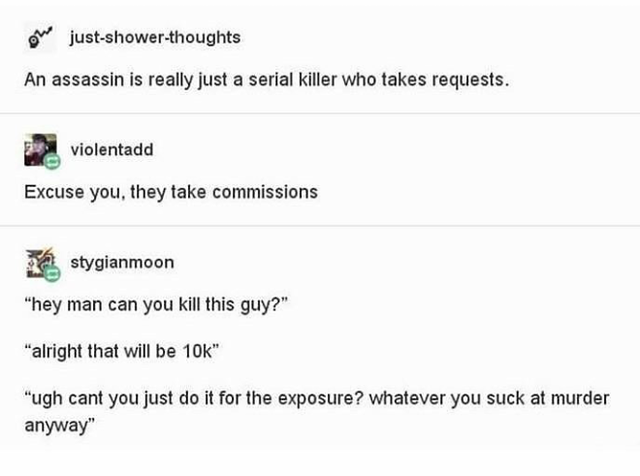 document - on justshowerthoughts An assassin is really just a serial killer who takes requests. violentadd Excuse you, they take commissions stygianmoon "hey man can you kill this guy?" "alright that will be 10k" "ugh cant you just do it for the exposure?