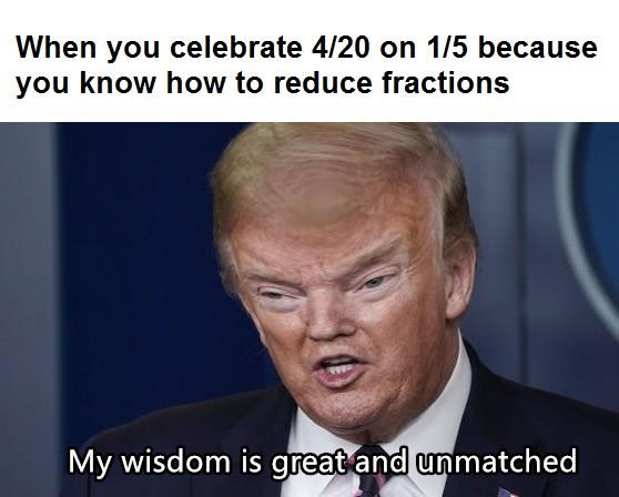 When you celebrate 4/20 on 1/5 because you know how to reduce fractions - My wisdom is great and unmatched