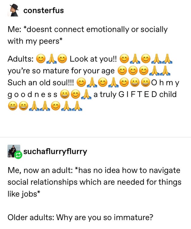Me: doesn't connect emotionally or socially with my peers Adults: Look at you!! you're so mature for your age Such an old soul!!! my goodness a truly Gifted child - Me: now an adult has no idea how to navigate social relationships which are needed for thi